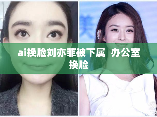 ai换脸刘亦菲被下属  办公室换脸